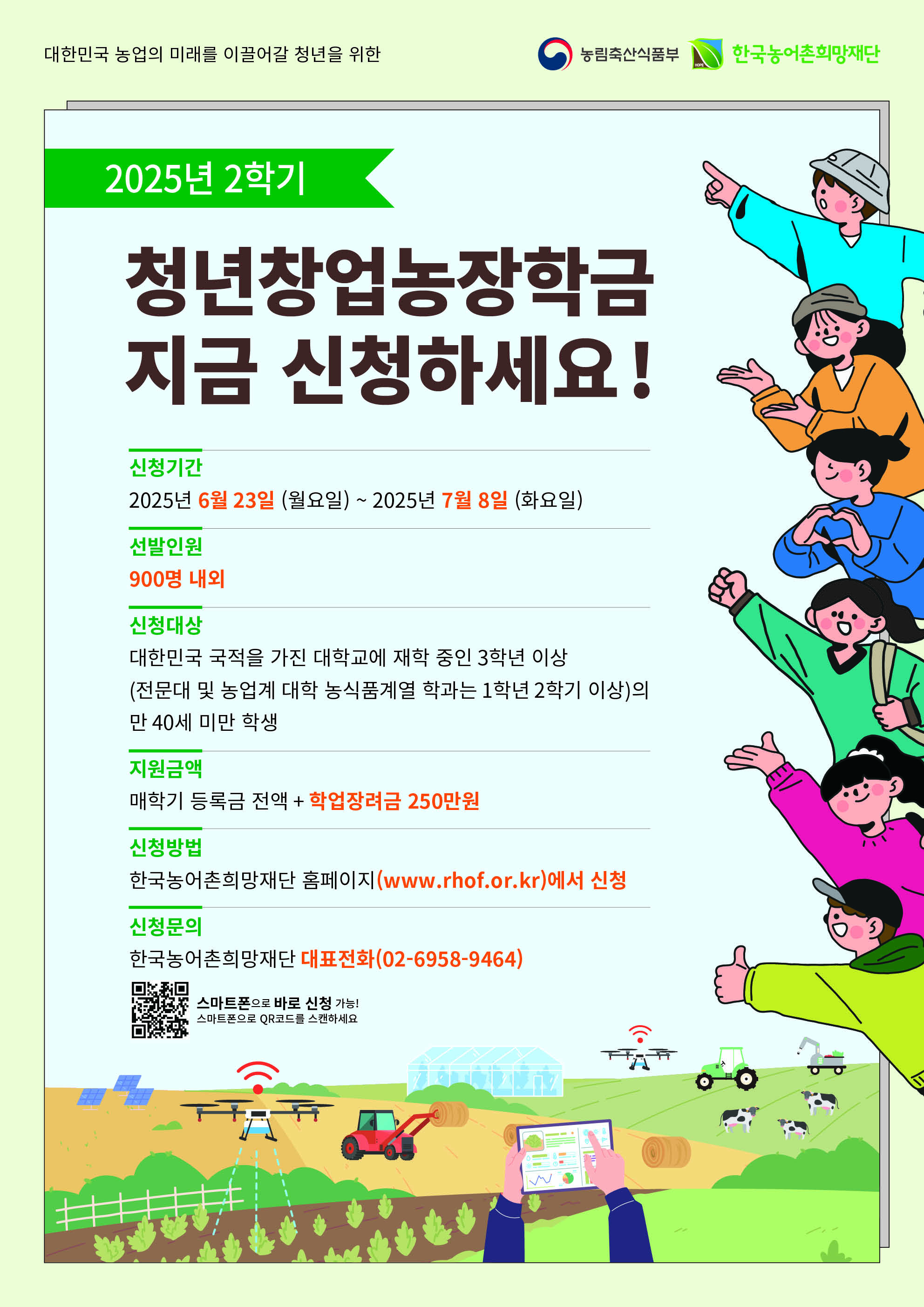    < 2025학년도 2학기 농림축산식품부 장학금 장학생 선발 안내 >      □ 선발유형 및 인원    ○ 청년창업농 유형 960명 내외 선발    □ 신청대상    ○ 시행년도 (2025.1.1.) 기준 만 40세 미만 대한민국 국적자로 대학교 3학년 이상 또는 전문대 및 농업계대학 농식품계열학과 1학년 2학기 이상인 자  ○ 직전학기 백분위 점수 70점 이상 및 이수학점 12학점 이상인 자  ※ 선발학기 기준 3학년 1학기 및 1학년 2학기 진학 예정자 포함    □ 지원내용    ○ 지원금액 : 등록금 전액 + 학업장려금 250만원(한 학기 1인 기준)  ○ 지원학기 : 농업계대학 농식품계열학과 7회 / 비농업계대학 4회 / 전문대학 3회  ※ 전공심화과정 진학 시 추가 1회 지급   ※ 장학금은(등록금+학업장려금)은 전액 지급하며(분할 불가), 등록금은 타 장학금과 중복 수혜 불가  ※ 학업장려금은 재학 중 안정적인 학업여건 조성을 위한 생활비성 지원금임  ※ 정규학기 초과자는 지원하지 않음    □ 신청기간    ○ 2025. 06. 23.(월) ~ 2025. 07. 08.(월) 17시 까지 , 16일간    □ 신청방법    ① 농어촌희망재단 홈페이지 (PC또는 스마트폰, www.rhof.or.kr 에서 온라인신청)   ② [청년창업농장학금] 선택 후 「학생 장학시스템」 으로 이동  ③ 「학생 장학시스템」 회원가입 또는 로그인  ④ 장학금 신청 관련 동의 진행(개인정보, 장학생 의무사항, 취창업농확약서 등)  ⑤ 신청서 기본정보 입력 및 취창업계획서 작성  ⑥ 장학금 신청정보 확인(인증절차 후) 및 신청완료  ※ 취창업계획서는 온라인에서 직접 작성하며 서류심사의 주요평가 및 배점항목이므로, 구체적이고 상세한 내용으로 작성  ※ 등록금이 이연된 복학예정자는 「학생 장학시스템」 에서 복학예정자로 선택하여 신청    □ 선발절차    ○ 장학금 신청 > 대학교 추천 > 서류심사 > 보증보험가입 > 최종선발  ※ 기한 내 보험가입 절차를 이행하지 않을 시 장학생 선발에서 제외    □ 의무사항    ○ 총 8~25시간 범위 내 의무교육 이수(신규장학생은 오리엔테이션 추가)  ○ 재단에서 인정하는 영농 및 농식품 분야에서 취업 또는 창업하여 장학금 수혜횟수 X 6개월 동안 종사  ※ 의무교육 미 이수 시 향후 1년간 장학생 자격 상실되며 이전 학기에 받은 장학금 수혜기간 만큼 의무종사는 이행  ※ 의무종사(시작·변동·완료) 재단 보고 미 이행자는 포기자로 간주되어 장학금 반환 또는 환수 대상자로 처리    □ 장학금 반환    ○ 교내·외 타 장학금으로 등록금 전액을 수혜받은 자  ○ 타 장학금과 중복되어 재단 장학금 반납을 희망하는 자(부분반납 불가)  ○ 학교의 징계처분으로 인해 제적된 자  ○ 자퇴, 편입 등 학적이 소멸된 자 또는 장학생 선발 후 휴학 3년 초과된 자  ○ 의무종사 이행계획이 없어 장학금을 포기한 자    □ 문의방법    ○ 문의전화 : 02) 6958-9464  ○ 더 자세한 내용은 위 상단에 첨부되어 있는 [붙임1]2025년 2학기 농림축산식품부(청년창업농장학금) 장학생 선발공고를 확인해 주시기 바랍니다.