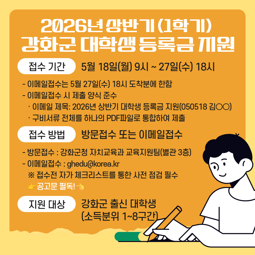 <2026년도 상반기 강화군 대학생 등록금 지원 사업 안내>    □ 신청기간 : 2026. 05. 18.(월) 09:00 ~ 05. 27.(수) 18:00  ○이메일 접수 시 05. 27.(수) 18:00 도착분에 한함    □ 신청방법 : 방문접수 또는 이메일접수  ○ 방문접수 : 강하군청 자치교육과 교육지원팀 (별관 3층)  ○ 이메일접수 : ghedu@korea.kr    □ 신청자격 : 강화군 출신 대학생 (소득분위 1~8구간)  ○ 연령기준 : 만 30세 미만 대학생 (2026년도 1월 1일 기준)   ○ 성적기준   - 신입생, 편입생, 재입학생 (첫 학기에 한해 성적기준 미적용)    - 재학생 (직전학기 12학점 이상 이수 / 100분위 성적 60점 이상 취득 /      졸업예정자 중 12학점 미만 이수자에 한하여 성적 60점 이상 취득 시 성적기준 충족)     ※ 졸업예정증명서 제출 필요   - 기초생활수급자, 차상위계층 (100분위 성적 50점)  - 장애학생 (성적기준 미적용)  ○ 거주기준 : 대상자와 보호자 요건 모두 충족    - 대상자 (강화군 출신 만30세 미만 대학생으로 공고일 기준 3년 이상 계속하여 강화군에 주민등록이 되어 있거나 강화군 내 중학교 또는 고등학교3년 재학 후 졸업한 사람)    - 보호자 (공고일 기준 3년 이상 계속하여 강화군에 주민등록이 되어 있거나 현재 군에 주민등록이 되어 있고 과거 합산 10년 이상 주민등록이 되어 있었던 사람)    □ 지원금액     - 국민기초수급자 및 차상위계층 대학생 - 본인부담 등록금의 100%       법정 한부모가족 및 장애인 ( 중위소득 70%이하 ) 대학생 - 본인부담 등록금의 70%    -다자녀가정 대학생 : 첫째 - 본인부담 등록금의 50% / 둘째 - 본인부담 등록금의 70%/                               셋째 이상 - 본인부담 등록금의 100% (소득구간 미적용)    -일반가정 대학생 : 1~5구간 - 본인부담 등록금의 50% / 6~8구간 본인부담 등록금의 40%    □ 지원중단 사유   ○ 등록금 지원사업과 중복되는 학자금을 지원받을 경우  ○ 부정한 방법으로 학자금을 지원받은 경우  ○ 자퇴 또는 퇴학 등의 사유로 학업을 중지한 경우  ○ 지원일 가준 강화군에 주민등록이 되어 있지 않은 경우    □ 제출서류  ○ [첨부1] 공고문 참고    □ 문의처  ○ 강화군청 자치교육과 교육지원팀 : 032- 930-3329
