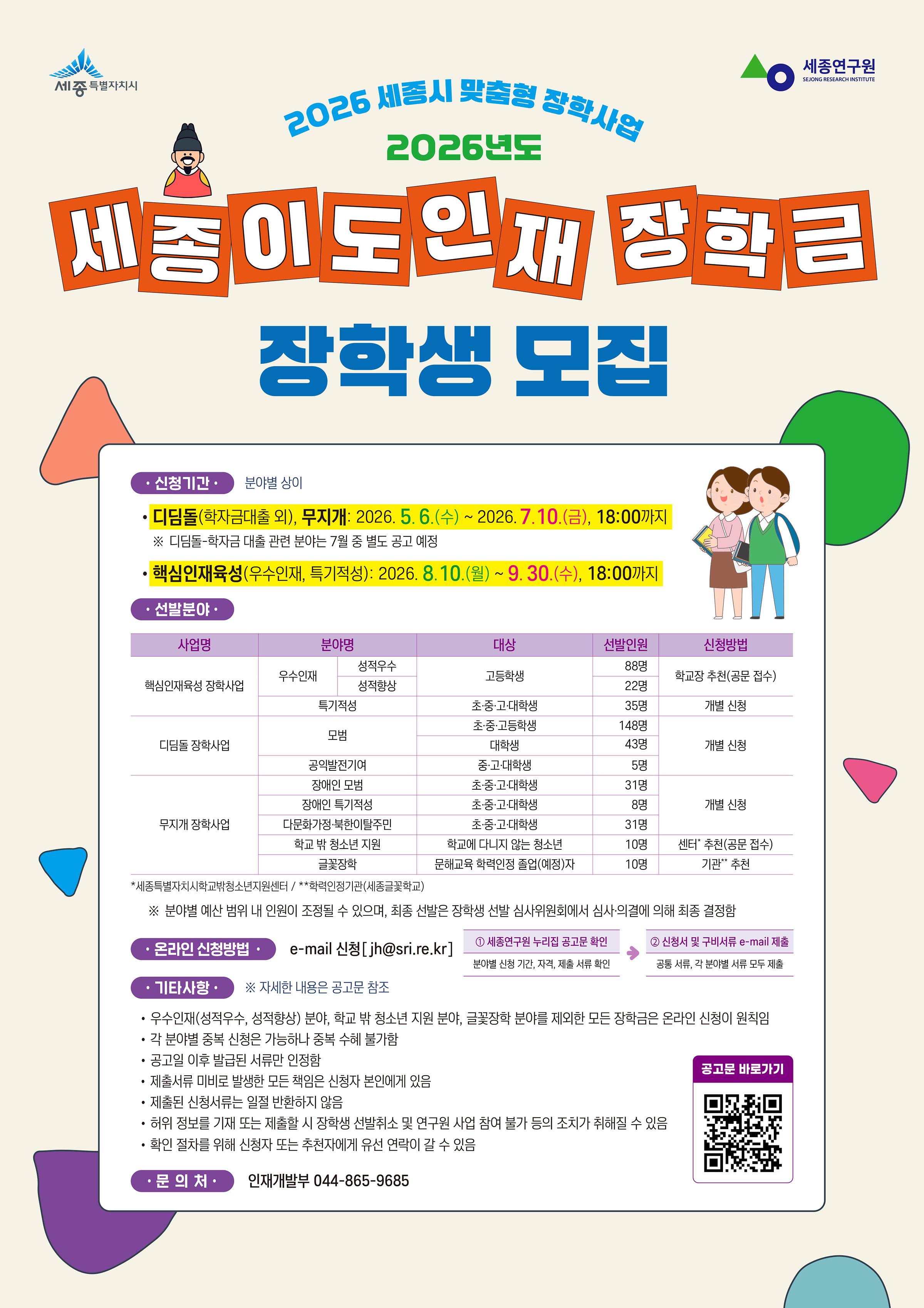 < 2026년도 「세종이도인재장학금」장학생 선발 안내 >    □ 신청기간 : 2026.08.10.(월) ~ 2026.09.30.(수) 18시 까지    □ 신청분야 : 핵심인재육성(우수인재, 특기적성)    □ 신청자격  ○ 세종특별자치시 초·중·고·대학생(재학생)    □ 신청방법  ○ 개별 온·오프라인 신청   ※ 각 분야별 상이    □ 선발분야  ○ 핵심인재육성 장학사업   - 분야명 : 특기적성   - 대상 : 초·중·고·대학생   - 선발인원 : 35명   - 지급액 : (대학생) 1인당 150만원   - 신청방법 : 개별신청    □ 신청방법  ○ 신청 방법의 경우 상단에 첨부되어있는 '[첨부1] 2026년도 세종이도장학금 장학생 선발 계획 공고문'을 필히 확인하여 주시기 바랍니다.    □ 제출서류  ○ 공통서류   - 신청서 / [첨부3] 제출 서류 양식   - 개인정보 활용 동의서 / [첨부3] 제출 서류 양식   - 서약서 / [첨부3] 제출 서류 양식   - 행정정보 공동이용 사전동의서 / [첨부3] 제출 서류 양식   - 통장사본   - 재학증명서  ○ 분야별 제출서류   - 분야별 제출서류는 상단에 첨부되어있는 '[첨부1] 2026년도 세종이도장학금 장학생 선발 계획 공고문'을 필히 확인하여 주시기 바랍니다.    □ 기타사항  ○ 공공행정서류는 공고일 이후 발급된 서류만 인정  ○ 각 분야별 신청은 가능하나 중복 수혜 불가  ○ 제출서류 미비로 발생한 모든 책임은 신청자 본인에게 있음  ○ 허위 정보를 기재 또는 제출할 시 장학생 선발취소 및 연구원 사업 참여 불가 등의 조치가 취해질 수 있음    □ 문의처  ○ 인재개발부 044-865-9685