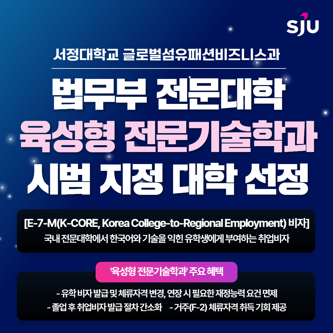 서정대학교 글로벌섬유패션비즈니스과 법무부 전문대학 육성형 전문기술학과 시범 지정 대학 선정. E-7-M(K-CORE, KOREA College-to-regional employment) 비자, 국내 전문대학에서 한국어와 기술을 익힌 유학생에게 부여하는 취업비자 , 육성형 전문기술학과 주요 혜택 - 유학 비자 발급 및 체류자격 변경, 연장 시 필요한 재정능력 요건 면제, - 졸업 후 취업비자 발급 절차 간소화 - 거주(f-2) 체류자격 취득 기회 ㅓ제공